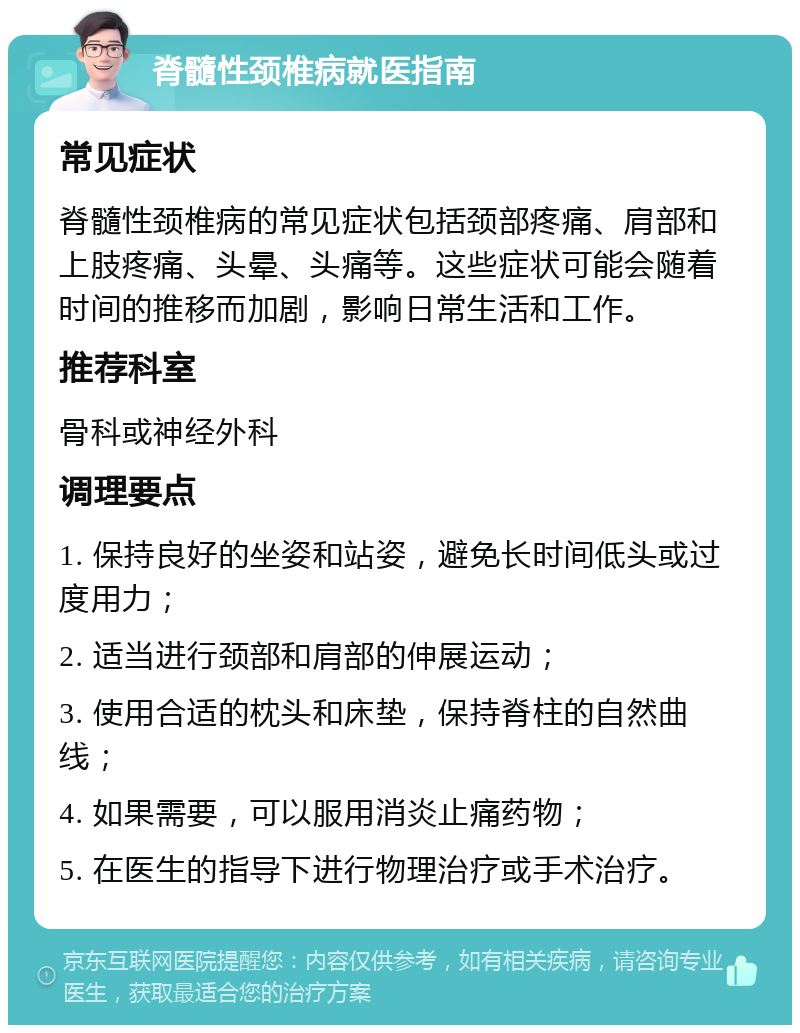 脊髓性颈椎病就医指南 常见症状 脊髓性颈椎病的常见症状包括颈部疼痛、肩部和上肢疼痛、头晕、头痛等。这些症状可能会随着时间的推移而加剧，影响日常生活和工作。 推荐科室 骨科或神经外科 调理要点 1. 保持良好的坐姿和站姿，避免长时间低头或过度用力； 2. 适当进行颈部和肩部的伸展运动； 3. 使用合适的枕头和床垫，保持脊柱的自然曲线； 4. 如果需要，可以服用消炎止痛药物； 5. 在医生的指导下进行物理治疗或手术治疗。