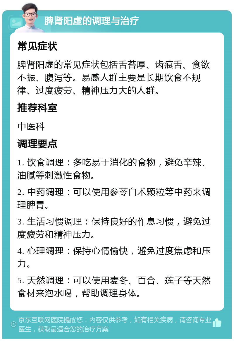 脾肾阳虚的调理与治疗 常见症状 脾肾阳虚的常见症状包括舌苔厚、齿痕舌、食欲不振、腹泻等。易感人群主要是长期饮食不规律、过度疲劳、精神压力大的人群。 推荐科室 中医科 调理要点 1. 饮食调理：多吃易于消化的食物，避免辛辣、油腻等刺激性食物。 2. 中药调理：可以使用参苓白术颗粒等中药来调理脾胃。 3. 生活习惯调理：保持良好的作息习惯，避免过度疲劳和精神压力。 4. 心理调理：保持心情愉快，避免过度焦虑和压力。 5. 天然调理：可以使用麦冬、百合、莲子等天然食材来泡水喝，帮助调理身体。