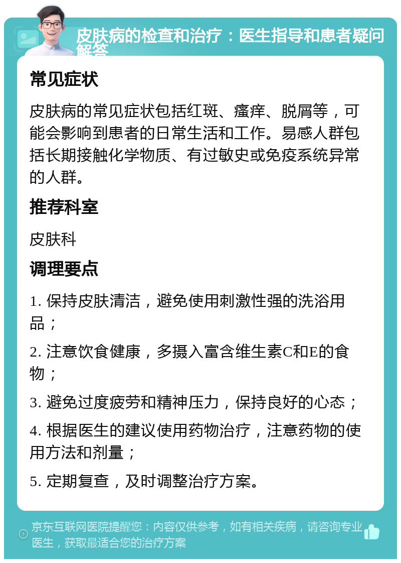 皮肤病的检查和治疗：医生指导和患者疑问解答 常见症状 皮肤病的常见症状包括红斑、瘙痒、脱屑等，可能会影响到患者的日常生活和工作。易感人群包括长期接触化学物质、有过敏史或免疫系统异常的人群。 推荐科室 皮肤科 调理要点 1. 保持皮肤清洁，避免使用刺激性强的洗浴用品； 2. 注意饮食健康，多摄入富含维生素C和E的食物； 3. 避免过度疲劳和精神压力，保持良好的心态； 4. 根据医生的建议使用药物治疗，注意药物的使用方法和剂量； 5. 定期复查，及时调整治疗方案。