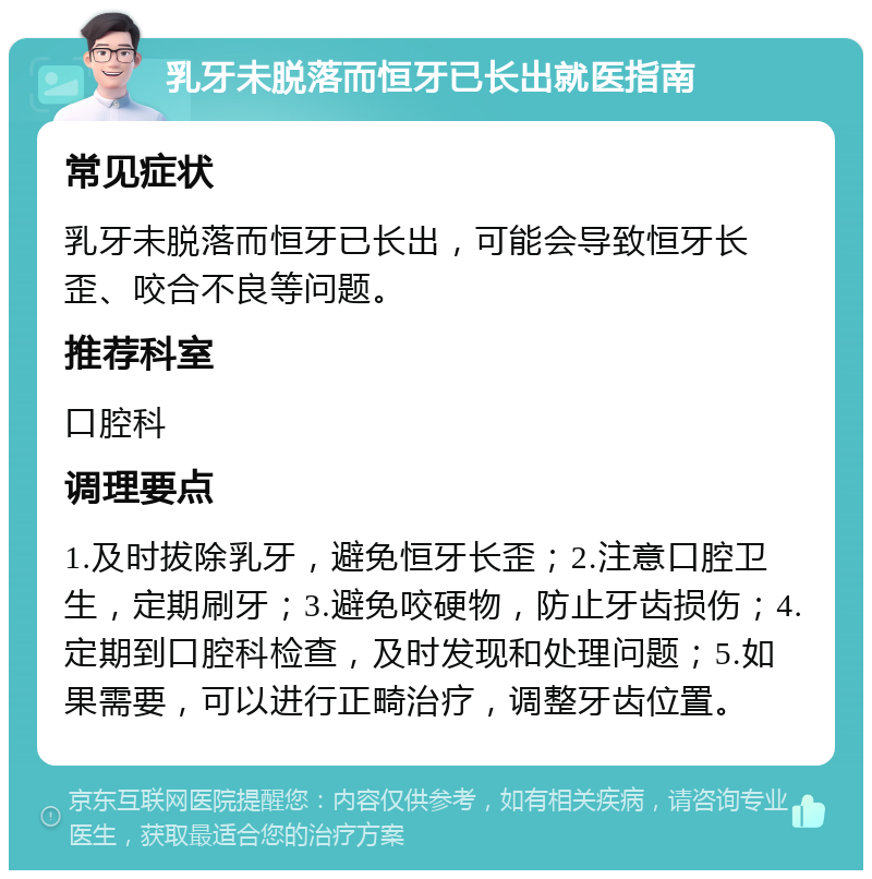 乳牙未脱落而恒牙已长出就医指南 常见症状 乳牙未脱落而恒牙已长出，可能会导致恒牙长歪、咬合不良等问题。 推荐科室 口腔科 调理要点 1.及时拔除乳牙，避免恒牙长歪；2.注意口腔卫生，定期刷牙；3.避免咬硬物，防止牙齿损伤；4.定期到口腔科检查，及时发现和处理问题；5.如果需要，可以进行正畸治疗，调整牙齿位置。