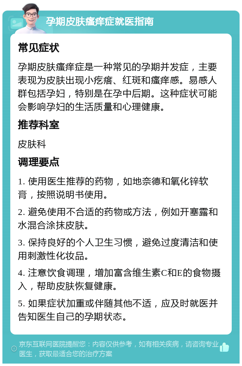 孕期皮肤瘙痒症就医指南 常见症状 孕期皮肤瘙痒症是一种常见的孕期并发症，主要表现为皮肤出现小疙瘩、红斑和瘙痒感。易感人群包括孕妇，特别是在孕中后期。这种症状可能会影响孕妇的生活质量和心理健康。 推荐科室 皮肤科 调理要点 1. 使用医生推荐的药物，如地奈德和氧化锌软膏，按照说明书使用。 2. 避免使用不合适的药物或方法，例如开塞露和水混合涂抹皮肤。 3. 保持良好的个人卫生习惯，避免过度清洁和使用刺激性化妆品。 4. 注意饮食调理，增加富含维生素C和E的食物摄入，帮助皮肤恢复健康。 5. 如果症状加重或伴随其他不适，应及时就医并告知医生自己的孕期状态。