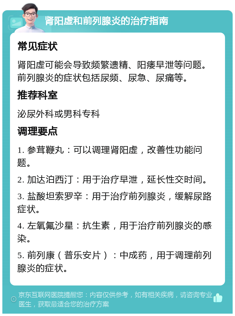 肾阳虚和前列腺炎的治疗指南 常见症状 肾阳虚可能会导致频繁遗精、阳痿早泄等问题。前列腺炎的症状包括尿频、尿急、尿痛等。 推荐科室 泌尿外科或男科专科 调理要点 1. 参茸鞭丸：可以调理肾阳虚，改善性功能问题。 2. 加达泊西汀：用于治疗早泄，延长性交时间。 3. 盐酸坦索罗辛：用于治疗前列腺炎，缓解尿路症状。 4. 左氧氟沙星：抗生素，用于治疗前列腺炎的感染。 5. 前列康（普乐安片）：中成药，用于调理前列腺炎的症状。