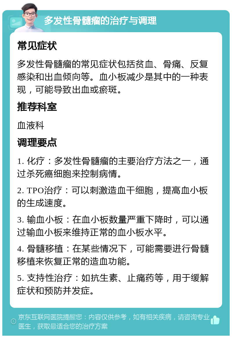 多发性骨髓瘤的治疗与调理 常见症状 多发性骨髓瘤的常见症状包括贫血、骨痛、反复感染和出血倾向等。血小板减少是其中的一种表现，可能导致出血或瘀斑。 推荐科室 血液科 调理要点 1. 化疗：多发性骨髓瘤的主要治疗方法之一，通过杀死癌细胞来控制病情。 2. TPO治疗：可以刺激造血干细胞，提高血小板的生成速度。 3. 输血小板：在血小板数量严重下降时，可以通过输血小板来维持正常的血小板水平。 4. 骨髓移植：在某些情况下，可能需要进行骨髓移植来恢复正常的造血功能。 5. 支持性治疗：如抗生素、止痛药等，用于缓解症状和预防并发症。