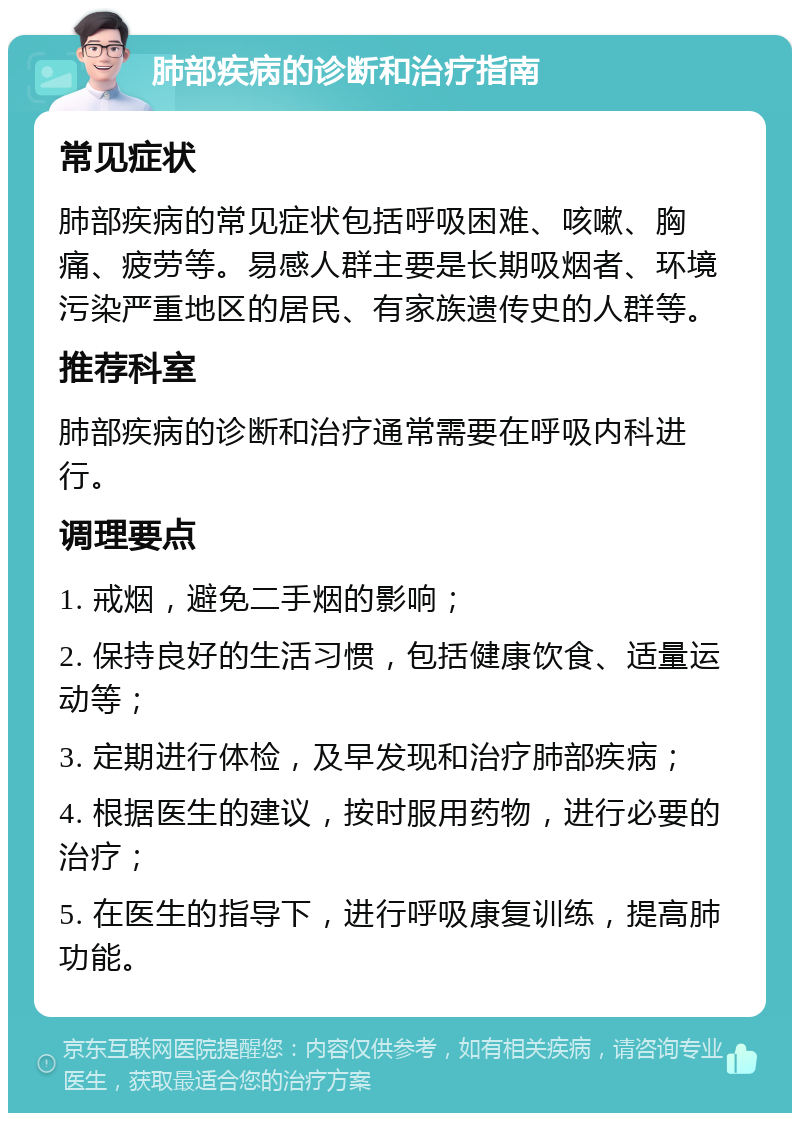 肺部疾病的诊断和治疗指南 常见症状 肺部疾病的常见症状包括呼吸困难、咳嗽、胸痛、疲劳等。易感人群主要是长期吸烟者、环境污染严重地区的居民、有家族遗传史的人群等。 推荐科室 肺部疾病的诊断和治疗通常需要在呼吸内科进行。 调理要点 1. 戒烟，避免二手烟的影响； 2. 保持良好的生活习惯，包括健康饮食、适量运动等； 3. 定期进行体检，及早发现和治疗肺部疾病； 4. 根据医生的建议，按时服用药物，进行必要的治疗； 5. 在医生的指导下，进行呼吸康复训练，提高肺功能。