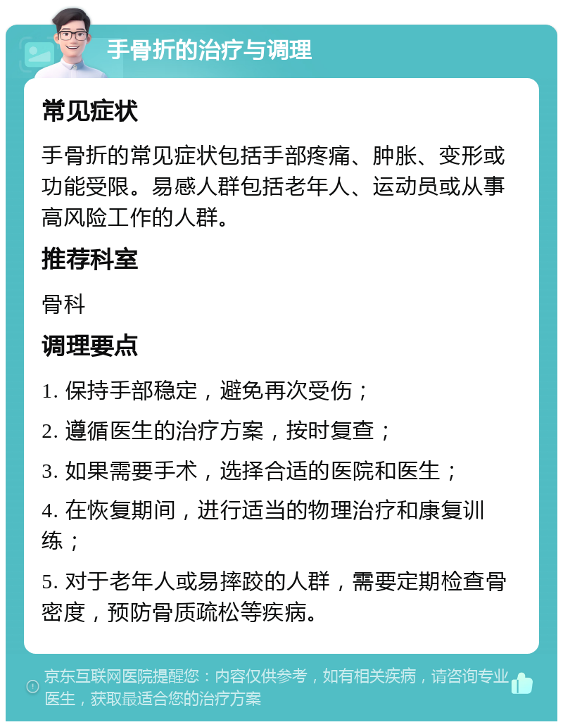 手骨折的治疗与调理 常见症状 手骨折的常见症状包括手部疼痛、肿胀、变形或功能受限。易感人群包括老年人、运动员或从事高风险工作的人群。 推荐科室 骨科 调理要点 1. 保持手部稳定，避免再次受伤； 2. 遵循医生的治疗方案，按时复查； 3. 如果需要手术，选择合适的医院和医生； 4. 在恢复期间，进行适当的物理治疗和康复训练； 5. 对于老年人或易摔跤的人群，需要定期检查骨密度，预防骨质疏松等疾病。