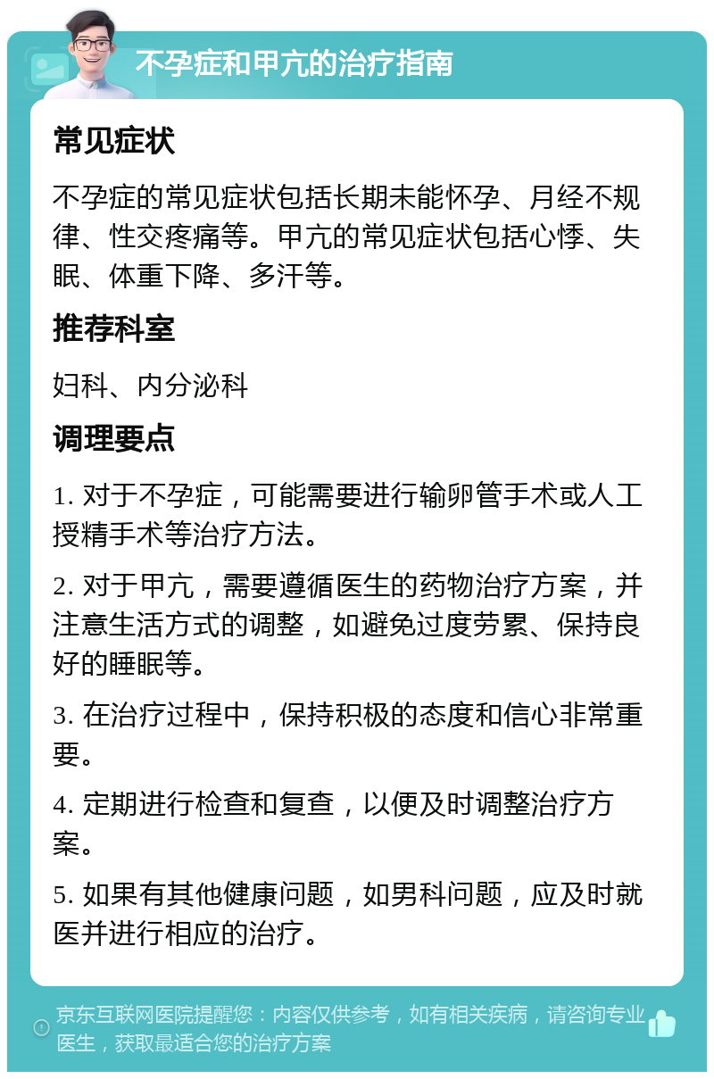 不孕症和甲亢的治疗指南 常见症状 不孕症的常见症状包括长期未能怀孕、月经不规律、性交疼痛等。甲亢的常见症状包括心悸、失眠、体重下降、多汗等。 推荐科室 妇科、内分泌科 调理要点 1. 对于不孕症，可能需要进行输卵管手术或人工授精手术等治疗方法。 2. 对于甲亢，需要遵循医生的药物治疗方案，并注意生活方式的调整，如避免过度劳累、保持良好的睡眠等。 3. 在治疗过程中，保持积极的态度和信心非常重要。 4. 定期进行检查和复查，以便及时调整治疗方案。 5. 如果有其他健康问题，如男科问题，应及时就医并进行相应的治疗。