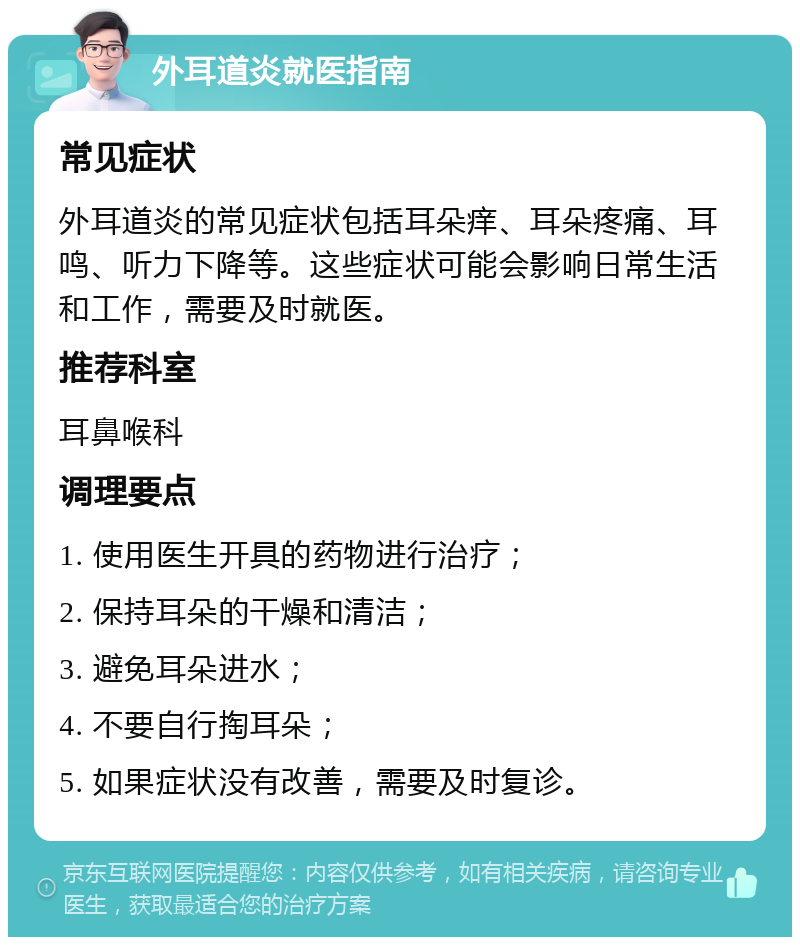 外耳道炎就医指南 常见症状 外耳道炎的常见症状包括耳朵痒、耳朵疼痛、耳鸣、听力下降等。这些症状可能会影响日常生活和工作，需要及时就医。 推荐科室 耳鼻喉科 调理要点 1. 使用医生开具的药物进行治疗； 2. 保持耳朵的干燥和清洁； 3. 避免耳朵进水； 4. 不要自行掏耳朵； 5. 如果症状没有改善，需要及时复诊。