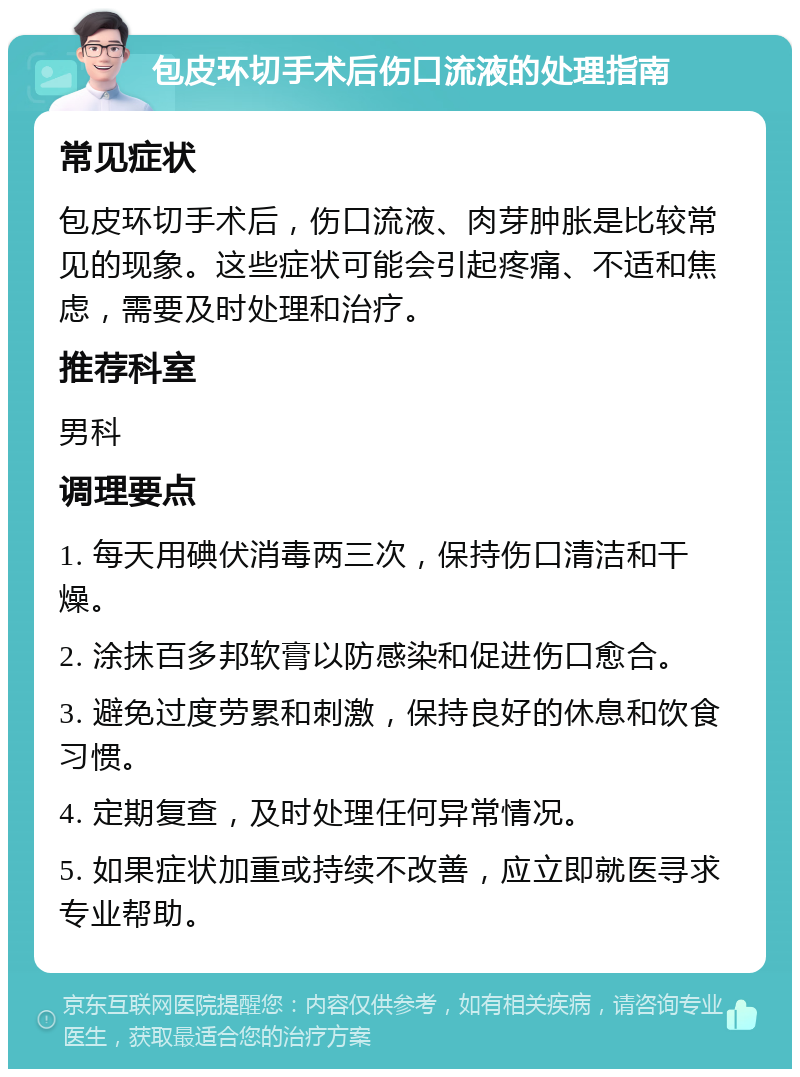 包皮环切手术后伤口流液的处理指南 常见症状 包皮环切手术后，伤口流液、肉芽肿胀是比较常见的现象。这些症状可能会引起疼痛、不适和焦虑，需要及时处理和治疗。 推荐科室 男科 调理要点 1. 每天用碘伏消毒两三次，保持伤口清洁和干燥。 2. 涂抹百多邦软膏以防感染和促进伤口愈合。 3. 避免过度劳累和刺激，保持良好的休息和饮食习惯。 4. 定期复查，及时处理任何异常情况。 5. 如果症状加重或持续不改善，应立即就医寻求专业帮助。