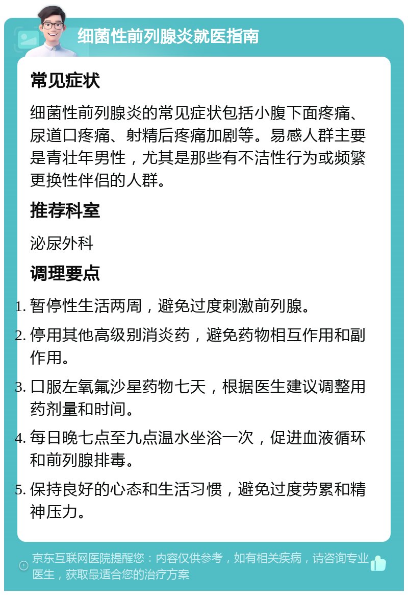 细菌性前列腺炎就医指南 常见症状 细菌性前列腺炎的常见症状包括小腹下面疼痛、尿道口疼痛、射精后疼痛加剧等。易感人群主要是青壮年男性，尤其是那些有不洁性行为或频繁更换性伴侣的人群。 推荐科室 泌尿外科 调理要点 暂停性生活两周，避免过度刺激前列腺。 停用其他高级别消炎药，避免药物相互作用和副作用。 口服左氧氟沙星药物七天，根据医生建议调整用药剂量和时间。 每日晚七点至九点温水坐浴一次，促进血液循环和前列腺排毒。 保持良好的心态和生活习惯，避免过度劳累和精神压力。