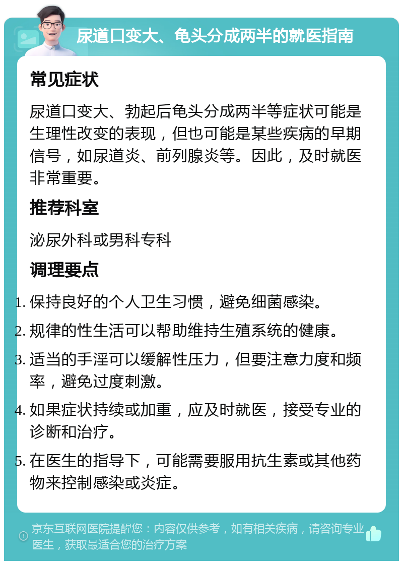 尿道口变大、龟头分成两半的就医指南 常见症状 尿道口变大、勃起后龟头分成两半等症状可能是生理性改变的表现，但也可能是某些疾病的早期信号，如尿道炎、前列腺炎等。因此，及时就医非常重要。 推荐科室 泌尿外科或男科专科 调理要点 保持良好的个人卫生习惯，避免细菌感染。 规律的性生活可以帮助维持生殖系统的健康。 适当的手淫可以缓解性压力，但要注意力度和频率，避免过度刺激。 如果症状持续或加重，应及时就医，接受专业的诊断和治疗。 在医生的指导下，可能需要服用抗生素或其他药物来控制感染或炎症。