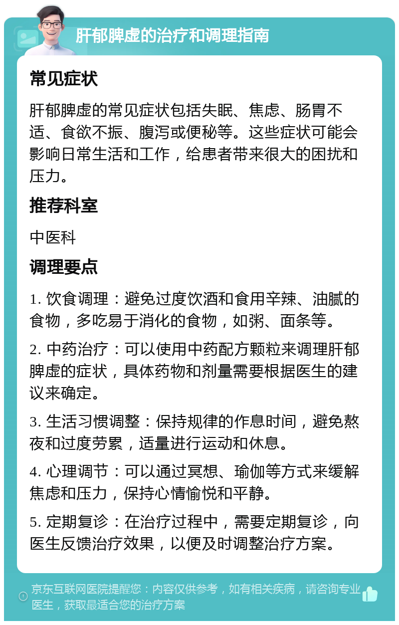 肝郁脾虚的治疗和调理指南 常见症状 肝郁脾虚的常见症状包括失眠、焦虑、肠胃不适、食欲不振、腹泻或便秘等。这些症状可能会影响日常生活和工作，给患者带来很大的困扰和压力。 推荐科室 中医科 调理要点 1. 饮食调理：避免过度饮酒和食用辛辣、油腻的食物，多吃易于消化的食物，如粥、面条等。 2. 中药治疗：可以使用中药配方颗粒来调理肝郁脾虚的症状，具体药物和剂量需要根据医生的建议来确定。 3. 生活习惯调整：保持规律的作息时间，避免熬夜和过度劳累，适量进行运动和休息。 4. 心理调节：可以通过冥想、瑜伽等方式来缓解焦虑和压力，保持心情愉悦和平静。 5. 定期复诊：在治疗过程中，需要定期复诊，向医生反馈治疗效果，以便及时调整治疗方案。