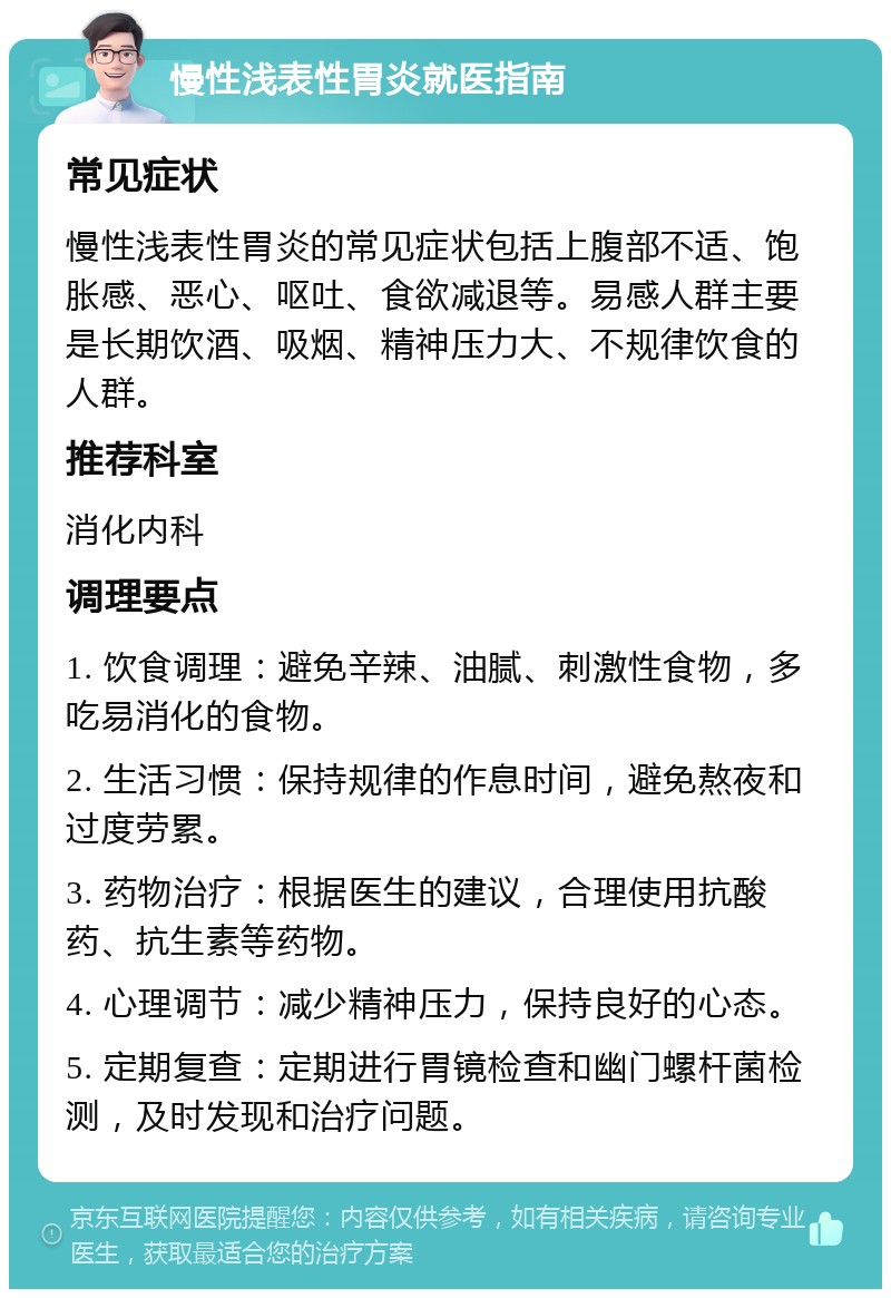 慢性浅表性胃炎就医指南 常见症状 慢性浅表性胃炎的常见症状包括上腹部不适、饱胀感、恶心、呕吐、食欲减退等。易感人群主要是长期饮酒、吸烟、精神压力大、不规律饮食的人群。 推荐科室 消化内科 调理要点 1. 饮食调理：避免辛辣、油腻、刺激性食物，多吃易消化的食物。 2. 生活习惯：保持规律的作息时间，避免熬夜和过度劳累。 3. 药物治疗：根据医生的建议，合理使用抗酸药、抗生素等药物。 4. 心理调节：减少精神压力，保持良好的心态。 5. 定期复查：定期进行胃镜检查和幽门螺杆菌检测，及时发现和治疗问题。