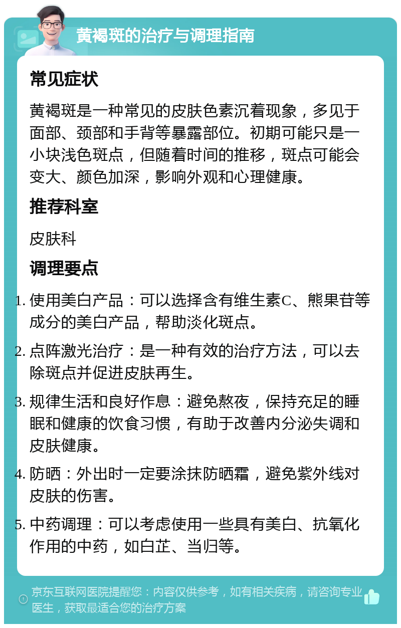 黄褐斑的治疗与调理指南 常见症状 黄褐斑是一种常见的皮肤色素沉着现象，多见于面部、颈部和手背等暴露部位。初期可能只是一小块浅色斑点，但随着时间的推移，斑点可能会变大、颜色加深，影响外观和心理健康。 推荐科室 皮肤科 调理要点 使用美白产品：可以选择含有维生素C、熊果苷等成分的美白产品，帮助淡化斑点。 点阵激光治疗：是一种有效的治疗方法，可以去除斑点并促进皮肤再生。 规律生活和良好作息：避免熬夜，保持充足的睡眠和健康的饮食习惯，有助于改善内分泌失调和皮肤健康。 防晒：外出时一定要涂抹防晒霜，避免紫外线对皮肤的伤害。 中药调理：可以考虑使用一些具有美白、抗氧化作用的中药，如白芷、当归等。