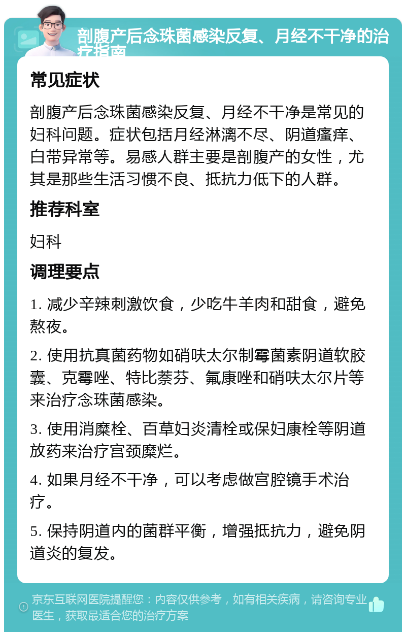 剖腹产后念珠菌感染反复、月经不干净的治疗指南 常见症状 剖腹产后念珠菌感染反复、月经不干净是常见的妇科问题。症状包括月经淋漓不尽、阴道瘙痒、白带异常等。易感人群主要是剖腹产的女性，尤其是那些生活习惯不良、抵抗力低下的人群。 推荐科室 妇科 调理要点 1. 减少辛辣刺激饮食，少吃牛羊肉和甜食，避免熬夜。 2. 使用抗真菌药物如硝呋太尔制霉菌素阴道软胶囊、克霉唑、特比萘芬、氟康唑和硝呋太尔片等来治疗念珠菌感染。 3. 使用消糜栓、百草妇炎清栓或保妇康栓等阴道放药来治疗宫颈糜烂。 4. 如果月经不干净，可以考虑做宫腔镜手术治疗。 5. 保持阴道内的菌群平衡，增强抵抗力，避免阴道炎的复发。