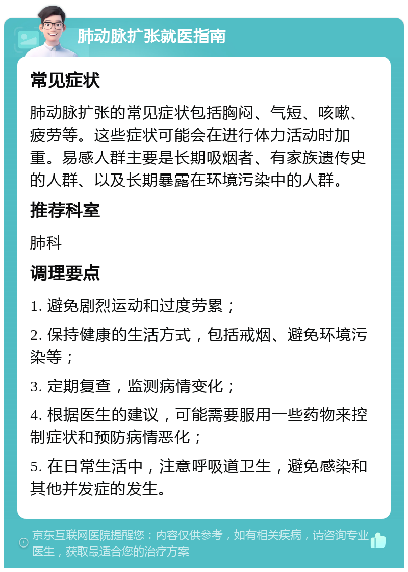 肺动脉扩张就医指南 常见症状 肺动脉扩张的常见症状包括胸闷、气短、咳嗽、疲劳等。这些症状可能会在进行体力活动时加重。易感人群主要是长期吸烟者、有家族遗传史的人群、以及长期暴露在环境污染中的人群。 推荐科室 肺科 调理要点 1. 避免剧烈运动和过度劳累； 2. 保持健康的生活方式，包括戒烟、避免环境污染等； 3. 定期复查，监测病情变化； 4. 根据医生的建议，可能需要服用一些药物来控制症状和预防病情恶化； 5. 在日常生活中，注意呼吸道卫生，避免感染和其他并发症的发生。