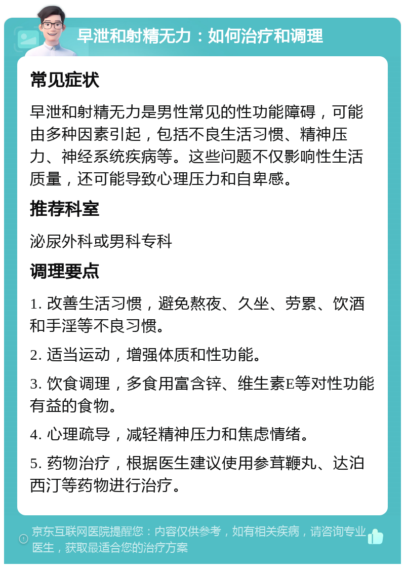 早泄和射精无力：如何治疗和调理 常见症状 早泄和射精无力是男性常见的性功能障碍，可能由多种因素引起，包括不良生活习惯、精神压力、神经系统疾病等。这些问题不仅影响性生活质量，还可能导致心理压力和自卑感。 推荐科室 泌尿外科或男科专科 调理要点 1. 改善生活习惯，避免熬夜、久坐、劳累、饮酒和手淫等不良习惯。 2. 适当运动，增强体质和性功能。 3. 饮食调理，多食用富含锌、维生素E等对性功能有益的食物。 4. 心理疏导，减轻精神压力和焦虑情绪。 5. 药物治疗，根据医生建议使用参茸鞭丸、达泊西汀等药物进行治疗。