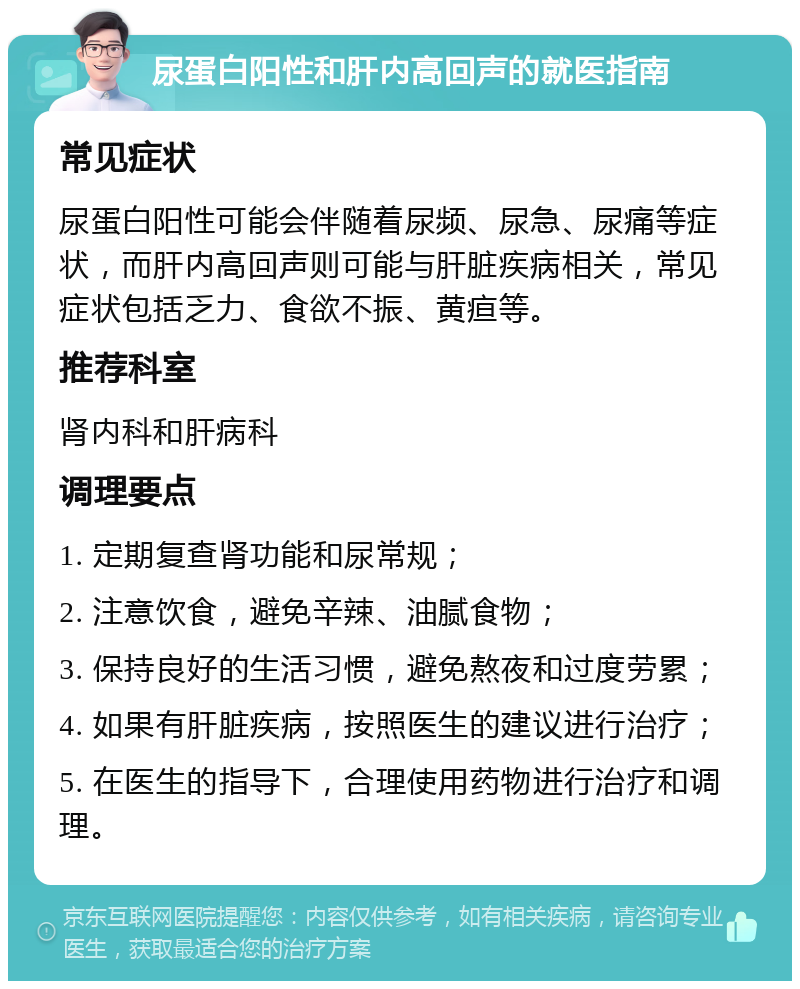 尿蛋白阳性和肝内高回声的就医指南 常见症状 尿蛋白阳性可能会伴随着尿频、尿急、尿痛等症状，而肝内高回声则可能与肝脏疾病相关，常见症状包括乏力、食欲不振、黄疸等。 推荐科室 肾内科和肝病科 调理要点 1. 定期复查肾功能和尿常规； 2. 注意饮食，避免辛辣、油腻食物； 3. 保持良好的生活习惯，避免熬夜和过度劳累； 4. 如果有肝脏疾病，按照医生的建议进行治疗； 5. 在医生的指导下，合理使用药物进行治疗和调理。