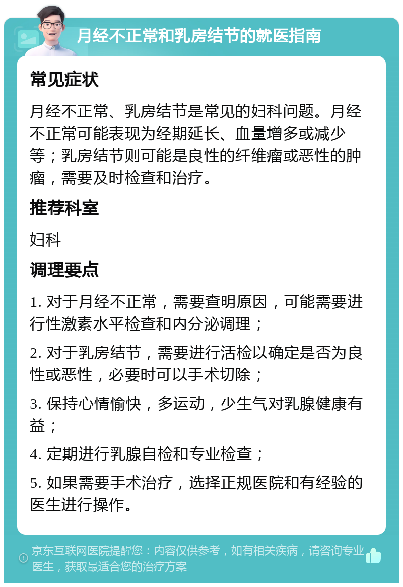 月经不正常和乳房结节的就医指南 常见症状 月经不正常、乳房结节是常见的妇科问题。月经不正常可能表现为经期延长、血量增多或减少等；乳房结节则可能是良性的纤维瘤或恶性的肿瘤，需要及时检查和治疗。 推荐科室 妇科 调理要点 1. 对于月经不正常，需要查明原因，可能需要进行性激素水平检查和内分泌调理； 2. 对于乳房结节，需要进行活检以确定是否为良性或恶性，必要时可以手术切除； 3. 保持心情愉快，多运动，少生气对乳腺健康有益； 4. 定期进行乳腺自检和专业检查； 5. 如果需要手术治疗，选择正规医院和有经验的医生进行操作。