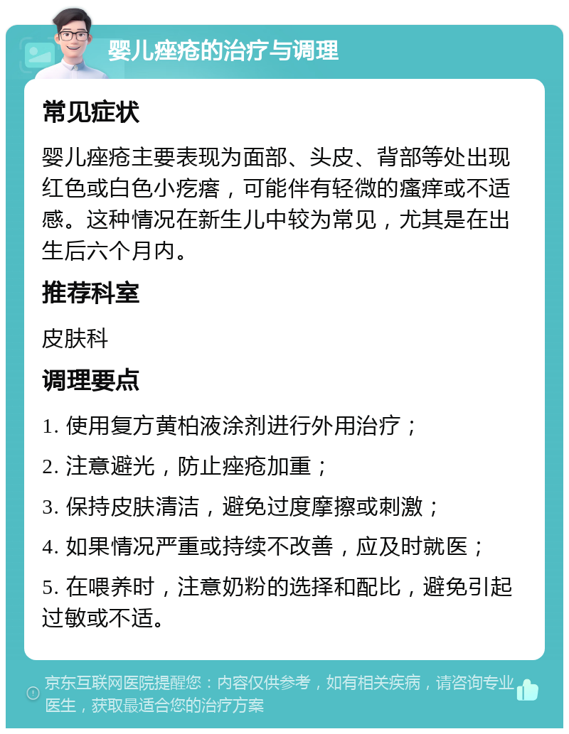 婴儿痤疮的治疗与调理 常见症状 婴儿痤疮主要表现为面部、头皮、背部等处出现红色或白色小疙瘩，可能伴有轻微的瘙痒或不适感。这种情况在新生儿中较为常见，尤其是在出生后六个月内。 推荐科室 皮肤科 调理要点 1. 使用复方黄柏液涂剂进行外用治疗； 2. 注意避光，防止痤疮加重； 3. 保持皮肤清洁，避免过度摩擦或刺激； 4. 如果情况严重或持续不改善，应及时就医； 5. 在喂养时，注意奶粉的选择和配比，避免引起过敏或不适。