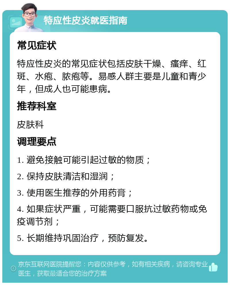 特应性皮炎就医指南 常见症状 特应性皮炎的常见症状包括皮肤干燥、瘙痒、红斑、水疱、脓疱等。易感人群主要是儿童和青少年，但成人也可能患病。 推荐科室 皮肤科 调理要点 1. 避免接触可能引起过敏的物质； 2. 保持皮肤清洁和湿润； 3. 使用医生推荐的外用药膏； 4. 如果症状严重，可能需要口服抗过敏药物或免疫调节剂； 5. 长期维持巩固治疗，预防复发。