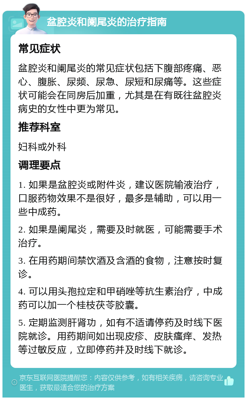 盆腔炎和阑尾炎的治疗指南 常见症状 盆腔炎和阑尾炎的常见症状包括下腹部疼痛、恶心、腹胀、尿频、尿急、尿短和尿痛等。这些症状可能会在同房后加重，尤其是在有既往盆腔炎病史的女性中更为常见。 推荐科室 妇科或外科 调理要点 1. 如果是盆腔炎或附件炎，建议医院输液治疗，口服药物效果不是很好，最多是辅助，可以用一些中成药。 2. 如果是阑尾炎，需要及时就医，可能需要手术治疗。 3. 在用药期间禁饮酒及含酒的食物，注意按时复诊。 4. 可以用头孢拉定和甲硝唑等抗生素治疗，中成药可以加一个桂枝茯苓胶囊。 5. 定期监测肝肾功，如有不适请停药及时线下医院就诊。用药期间如出现皮疹、皮肤瘙痒、发热等过敏反应，立即停药并及时线下就诊。