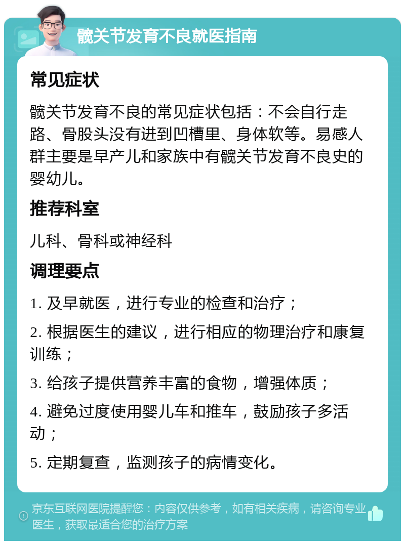 髋关节发育不良就医指南 常见症状 髋关节发育不良的常见症状包括：不会自行走路、骨股头没有进到凹槽里、身体软等。易感人群主要是早产儿和家族中有髋关节发育不良史的婴幼儿。 推荐科室 儿科、骨科或神经科 调理要点 1. 及早就医，进行专业的检查和治疗； 2. 根据医生的建议，进行相应的物理治疗和康复训练； 3. 给孩子提供营养丰富的食物，增强体质； 4. 避免过度使用婴儿车和推车，鼓励孩子多活动； 5. 定期复查，监测孩子的病情变化。