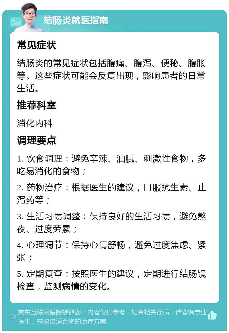 结肠炎就医指南 常见症状 结肠炎的常见症状包括腹痛、腹泻、便秘、腹胀等。这些症状可能会反复出现，影响患者的日常生活。 推荐科室 消化内科 调理要点 1. 饮食调理：避免辛辣、油腻、刺激性食物，多吃易消化的食物； 2. 药物治疗：根据医生的建议，口服抗生素、止泻药等； 3. 生活习惯调整：保持良好的生活习惯，避免熬夜、过度劳累； 4. 心理调节：保持心情舒畅，避免过度焦虑、紧张； 5. 定期复查：按照医生的建议，定期进行结肠镜检查，监测病情的变化。