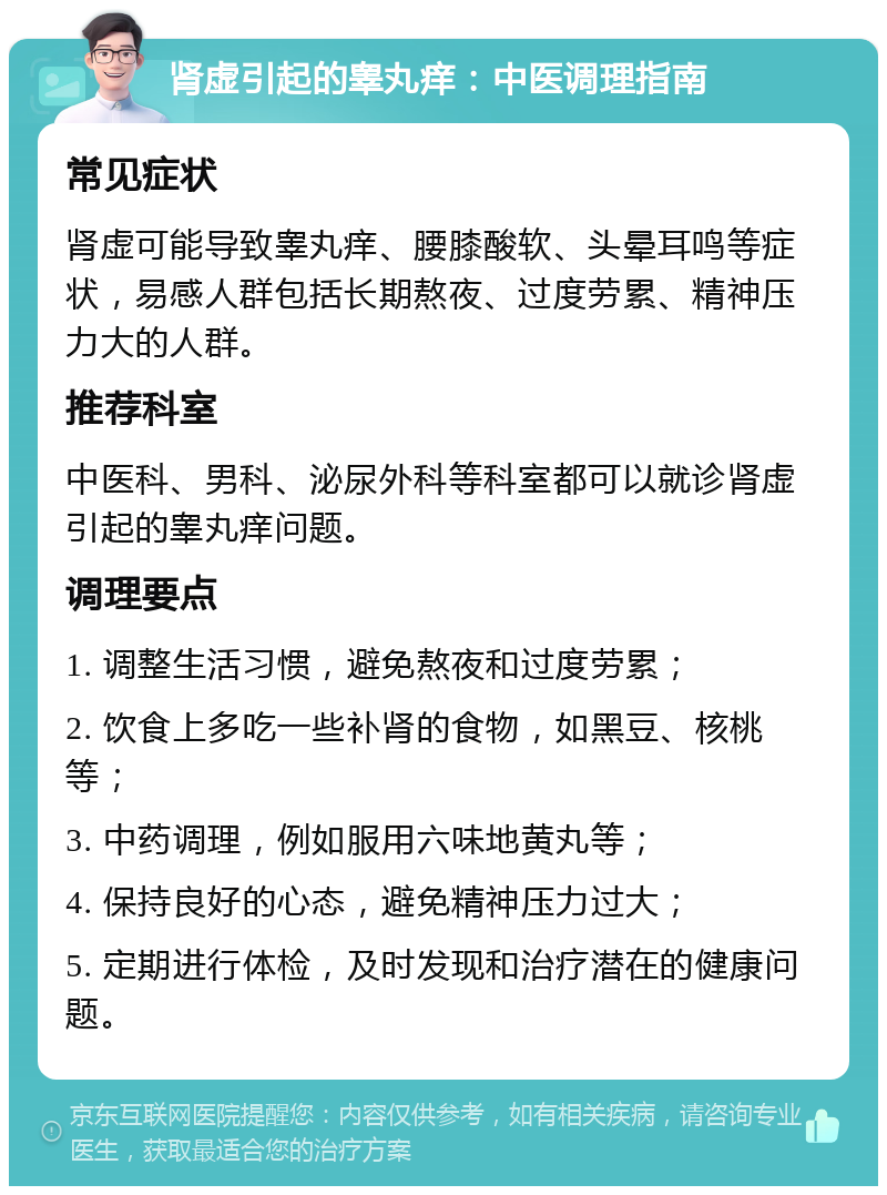 肾虚引起的睾丸痒：中医调理指南 常见症状 肾虚可能导致睾丸痒、腰膝酸软、头晕耳鸣等症状，易感人群包括长期熬夜、过度劳累、精神压力大的人群。 推荐科室 中医科、男科、泌尿外科等科室都可以就诊肾虚引起的睾丸痒问题。 调理要点 1. 调整生活习惯，避免熬夜和过度劳累； 2. 饮食上多吃一些补肾的食物，如黑豆、核桃等； 3. 中药调理，例如服用六味地黄丸等； 4. 保持良好的心态，避免精神压力过大； 5. 定期进行体检，及时发现和治疗潜在的健康问题。