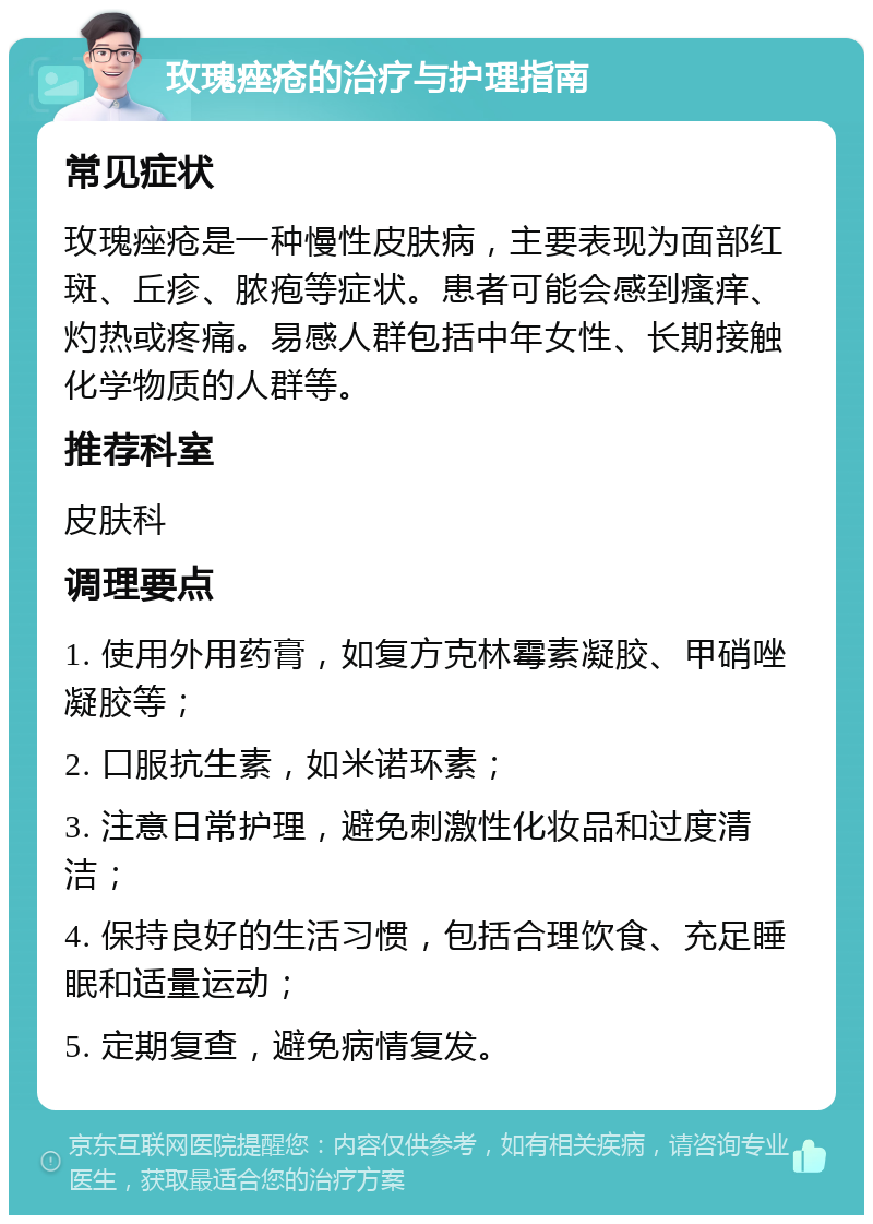 玫瑰痤疮的治疗与护理指南 常见症状 玫瑰痤疮是一种慢性皮肤病，主要表现为面部红斑、丘疹、脓疱等症状。患者可能会感到瘙痒、灼热或疼痛。易感人群包括中年女性、长期接触化学物质的人群等。 推荐科室 皮肤科 调理要点 1. 使用外用药膏，如复方克林霉素凝胶、甲硝唑凝胶等； 2. 口服抗生素，如米诺环素； 3. 注意日常护理，避免刺激性化妆品和过度清洁； 4. 保持良好的生活习惯，包括合理饮食、充足睡眠和适量运动； 5. 定期复查，避免病情复发。