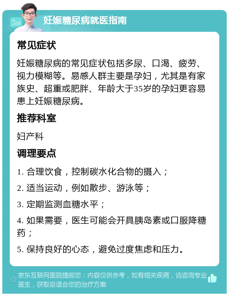 妊娠糖尿病就医指南 常见症状 妊娠糖尿病的常见症状包括多尿、口渴、疲劳、视力模糊等。易感人群主要是孕妇，尤其是有家族史、超重或肥胖、年龄大于35岁的孕妇更容易患上妊娠糖尿病。 推荐科室 妇产科 调理要点 1. 合理饮食，控制碳水化合物的摄入； 2. 适当运动，例如散步、游泳等； 3. 定期监测血糖水平； 4. 如果需要，医生可能会开具胰岛素或口服降糖药； 5. 保持良好的心态，避免过度焦虑和压力。