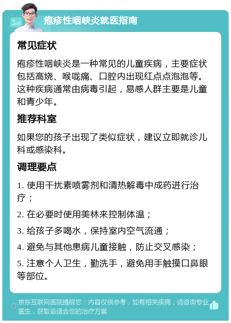 疱疹性咽峡炎就医指南 常见症状 疱疹性咽峡炎是一种常见的儿童疾病，主要症状包括高烧、喉咙痛、口腔内出现红点点泡泡等。这种疾病通常由病毒引起，易感人群主要是儿童和青少年。 推荐科室 如果您的孩子出现了类似症状，建议立即就诊儿科或感染科。 调理要点 1. 使用干扰素喷雾剂和清热解毒中成药进行治疗； 2. 在必要时使用美林来控制体温； 3. 给孩子多喝水，保持室内空气流通； 4. 避免与其他患病儿童接触，防止交叉感染； 5. 注意个人卫生，勤洗手，避免用手触摸口鼻眼等部位。