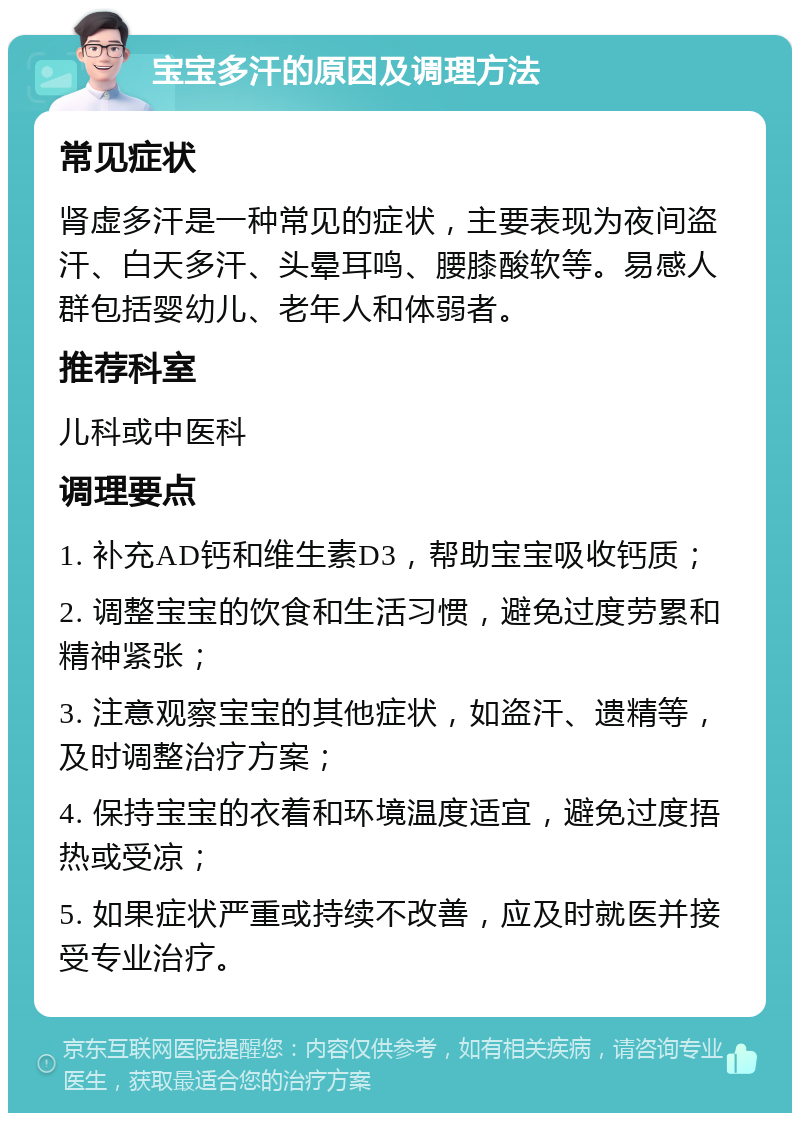 宝宝多汗的原因及调理方法 常见症状 肾虚多汗是一种常见的症状，主要表现为夜间盗汗、白天多汗、头晕耳鸣、腰膝酸软等。易感人群包括婴幼儿、老年人和体弱者。 推荐科室 儿科或中医科 调理要点 1. 补充AD钙和维生素D3，帮助宝宝吸收钙质； 2. 调整宝宝的饮食和生活习惯，避免过度劳累和精神紧张； 3. 注意观察宝宝的其他症状，如盗汗、遗精等，及时调整治疗方案； 4. 保持宝宝的衣着和环境温度适宜，避免过度捂热或受凉； 5. 如果症状严重或持续不改善，应及时就医并接受专业治疗。