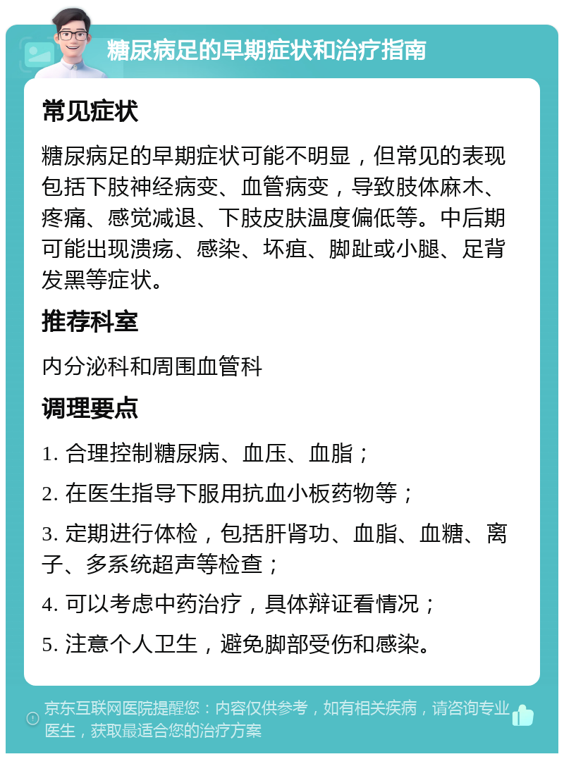 糖尿病足的早期症状和治疗指南 常见症状 糖尿病足的早期症状可能不明显，但常见的表现包括下肢神经病变、血管病变，导致肢体麻木、疼痛、感觉减退、下肢皮肤温度偏低等。中后期可能出现溃疡、感染、坏疽、脚趾或小腿、足背发黑等症状。 推荐科室 内分泌科和周围血管科 调理要点 1. 合理控制糖尿病、血压、血脂； 2. 在医生指导下服用抗血小板药物等； 3. 定期进行体检，包括肝肾功、血脂、血糖、离子、多系统超声等检查； 4. 可以考虑中药治疗，具体辩证看情况； 5. 注意个人卫生，避免脚部受伤和感染。