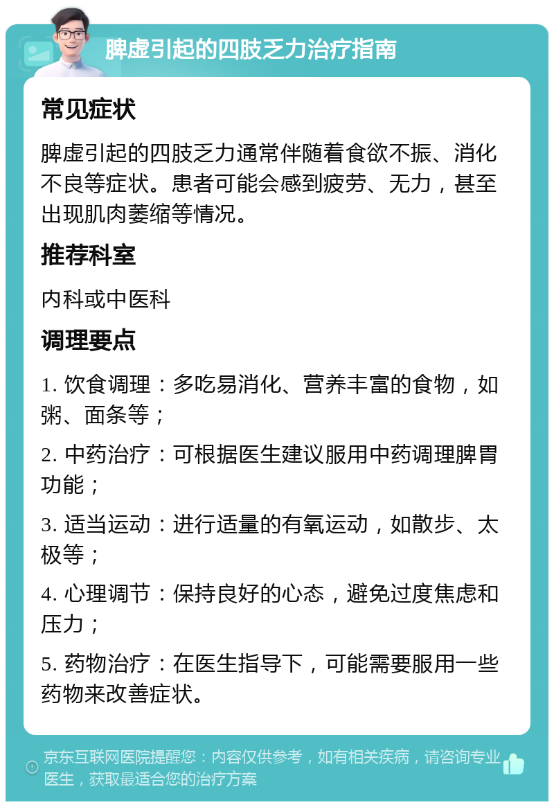 脾虚引起的四肢乏力治疗指南 常见症状 脾虚引起的四肢乏力通常伴随着食欲不振、消化不良等症状。患者可能会感到疲劳、无力，甚至出现肌肉萎缩等情况。 推荐科室 内科或中医科 调理要点 1. 饮食调理：多吃易消化、营养丰富的食物，如粥、面条等； 2. 中药治疗：可根据医生建议服用中药调理脾胃功能； 3. 适当运动：进行适量的有氧运动，如散步、太极等； 4. 心理调节：保持良好的心态，避免过度焦虑和压力； 5. 药物治疗：在医生指导下，可能需要服用一些药物来改善症状。