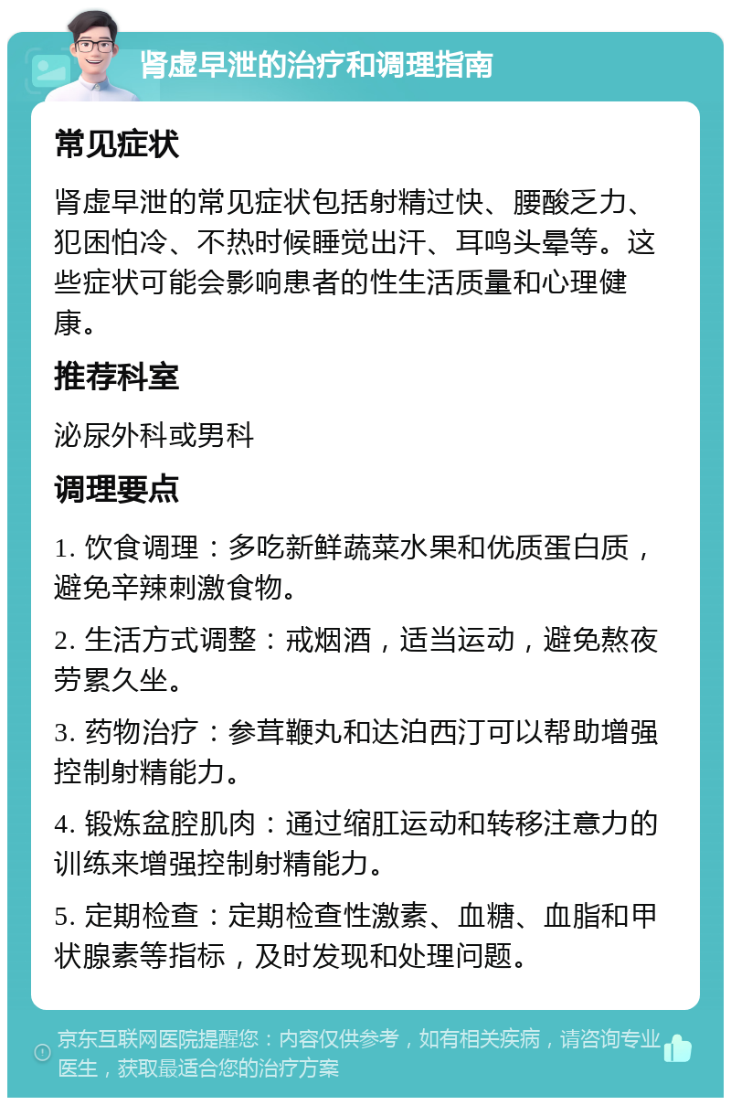 肾虚早泄的治疗和调理指南 常见症状 肾虚早泄的常见症状包括射精过快、腰酸乏力、犯困怕冷、不热时候睡觉出汗、耳鸣头晕等。这些症状可能会影响患者的性生活质量和心理健康。 推荐科室 泌尿外科或男科 调理要点 1. 饮食调理：多吃新鲜蔬菜水果和优质蛋白质，避免辛辣刺激食物。 2. 生活方式调整：戒烟酒，适当运动，避免熬夜劳累久坐。 3. 药物治疗：参茸鞭丸和达泊西汀可以帮助增强控制射精能力。 4. 锻炼盆腔肌肉：通过缩肛运动和转移注意力的训练来增强控制射精能力。 5. 定期检查：定期检查性激素、血糖、血脂和甲状腺素等指标，及时发现和处理问题。