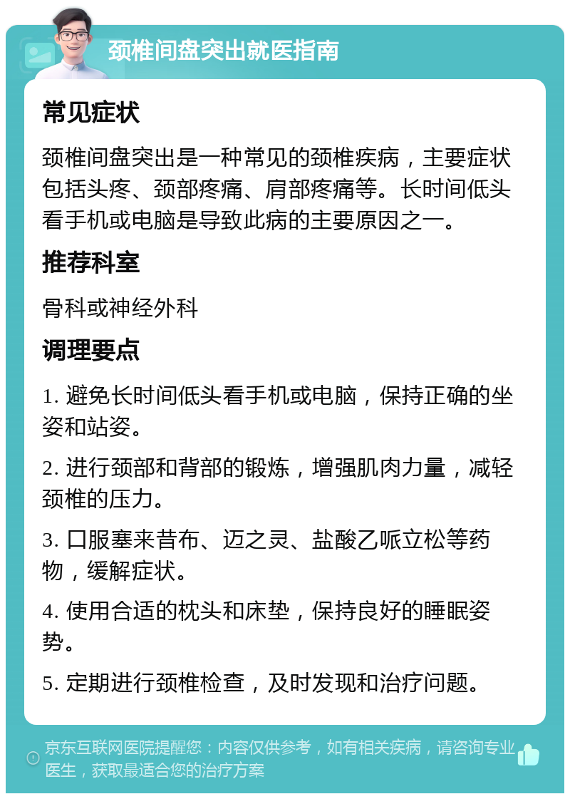 颈椎间盘突出就医指南 常见症状 颈椎间盘突出是一种常见的颈椎疾病，主要症状包括头疼、颈部疼痛、肩部疼痛等。长时间低头看手机或电脑是导致此病的主要原因之一。 推荐科室 骨科或神经外科 调理要点 1. 避免长时间低头看手机或电脑，保持正确的坐姿和站姿。 2. 进行颈部和背部的锻炼，增强肌肉力量，减轻颈椎的压力。 3. 口服塞来昔布、迈之灵、盐酸乙哌立松等药物，缓解症状。 4. 使用合适的枕头和床垫，保持良好的睡眠姿势。 5. 定期进行颈椎检查，及时发现和治疗问题。