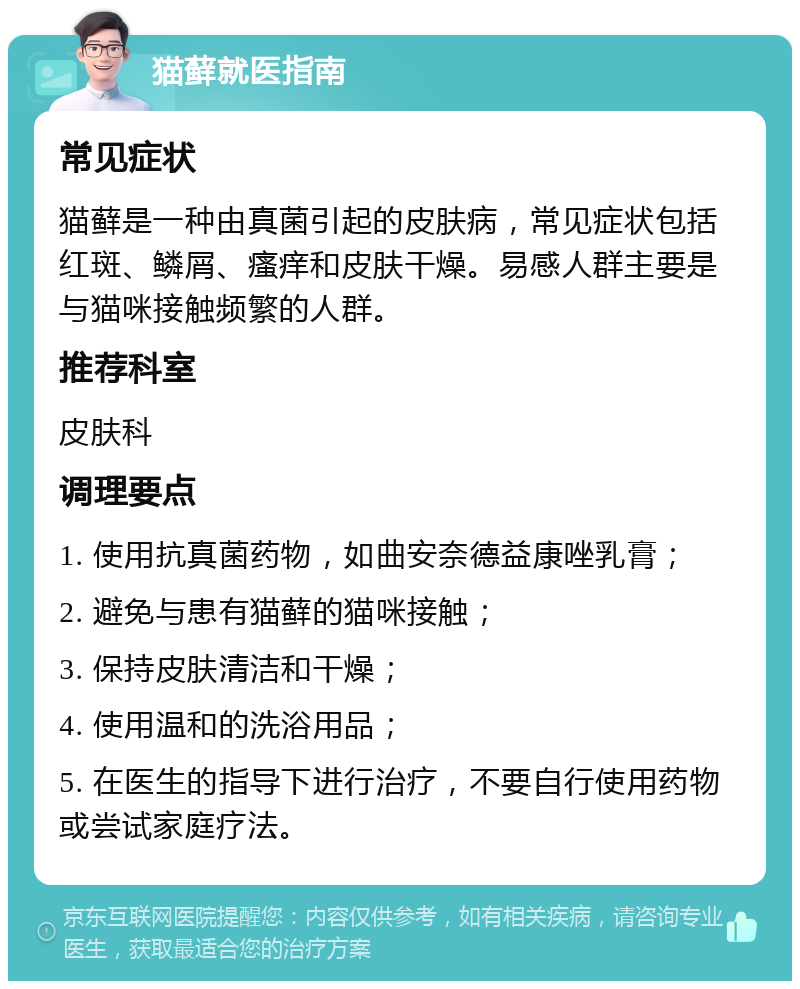 猫藓就医指南 常见症状 猫藓是一种由真菌引起的皮肤病，常见症状包括红斑、鳞屑、瘙痒和皮肤干燥。易感人群主要是与猫咪接触频繁的人群。 推荐科室 皮肤科 调理要点 1. 使用抗真菌药物，如曲安奈德益康唑乳膏； 2. 避免与患有猫藓的猫咪接触； 3. 保持皮肤清洁和干燥； 4. 使用温和的洗浴用品； 5. 在医生的指导下进行治疗，不要自行使用药物或尝试家庭疗法。