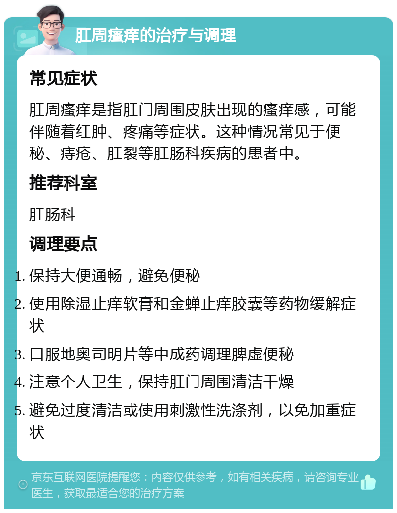 肛周瘙痒的治疗与调理 常见症状 肛周瘙痒是指肛门周围皮肤出现的瘙痒感，可能伴随着红肿、疼痛等症状。这种情况常见于便秘、痔疮、肛裂等肛肠科疾病的患者中。 推荐科室 肛肠科 调理要点 保持大便通畅，避免便秘 使用除湿止痒软膏和金蝉止痒胶囊等药物缓解症状 口服地奥司明片等中成药调理脾虚便秘 注意个人卫生，保持肛门周围清洁干燥 避免过度清洁或使用刺激性洗涤剂，以免加重症状