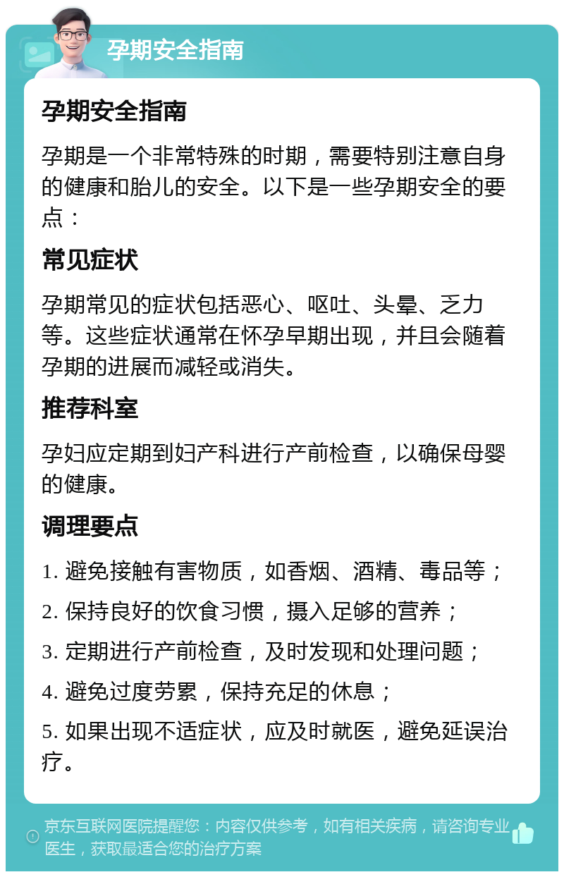 孕期安全指南 孕期安全指南 孕期是一个非常特殊的时期，需要特别注意自身的健康和胎儿的安全。以下是一些孕期安全的要点： 常见症状 孕期常见的症状包括恶心、呕吐、头晕、乏力等。这些症状通常在怀孕早期出现，并且会随着孕期的进展而减轻或消失。 推荐科室 孕妇应定期到妇产科进行产前检查，以确保母婴的健康。 调理要点 1. 避免接触有害物质，如香烟、酒精、毒品等； 2. 保持良好的饮食习惯，摄入足够的营养； 3. 定期进行产前检查，及时发现和处理问题； 4. 避免过度劳累，保持充足的休息； 5. 如果出现不适症状，应及时就医，避免延误治疗。