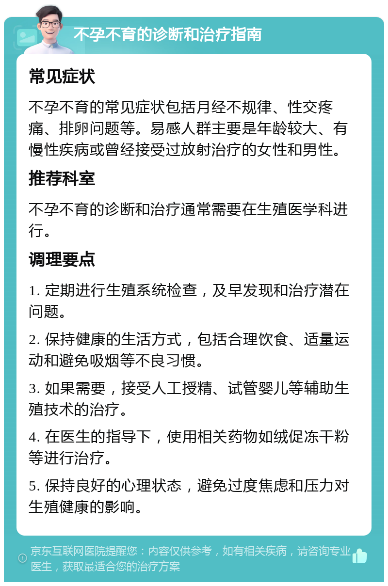 不孕不育的诊断和治疗指南 常见症状 不孕不育的常见症状包括月经不规律、性交疼痛、排卵问题等。易感人群主要是年龄较大、有慢性疾病或曾经接受过放射治疗的女性和男性。 推荐科室 不孕不育的诊断和治疗通常需要在生殖医学科进行。 调理要点 1. 定期进行生殖系统检查，及早发现和治疗潜在问题。 2. 保持健康的生活方式，包括合理饮食、适量运动和避免吸烟等不良习惯。 3. 如果需要，接受人工授精、试管婴儿等辅助生殖技术的治疗。 4. 在医生的指导下，使用相关药物如绒促冻干粉等进行治疗。 5. 保持良好的心理状态，避免过度焦虑和压力对生殖健康的影响。