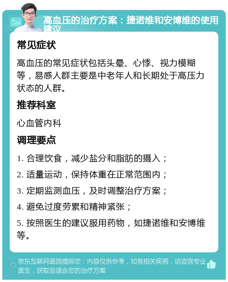 高血压的治疗方案：捷诺维和安博维的使用建议 常见症状 高血压的常见症状包括头晕、心悸、视力模糊等，易感人群主要是中老年人和长期处于高压力状态的人群。 推荐科室 心血管内科 调理要点 1. 合理饮食，减少盐分和脂肪的摄入； 2. 适量运动，保持体重在正常范围内； 3. 定期监测血压，及时调整治疗方案； 4. 避免过度劳累和精神紧张； 5. 按照医生的建议服用药物，如捷诺维和安博维等。