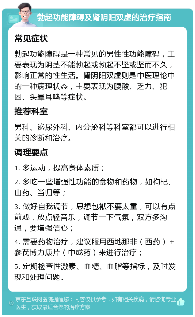 勃起功能障碍及肾阴阳双虚的治疗指南 常见症状 勃起功能障碍是一种常见的男性性功能障碍，主要表现为阴茎不能勃起或勃起不坚或坚而不久，影响正常的性生活。肾阴阳双虚则是中医理论中的一种病理状态，主要表现为腰酸、乏力、犯困、头晕耳鸣等症状。 推荐科室 男科、泌尿外科、内分泌科等科室都可以进行相关的诊断和治疗。 调理要点 1. 多运动，提高身体素质； 2. 多吃一些增强性功能的食物和药物，如枸杞、山药、当归等； 3. 做好自我调节，思想包袱不要太重，可以有点前戏，放点轻音乐，调节一下气氛，双方多沟通，要增强信心； 4. 需要药物治疗，建议服用西地那非（西药）＋参芪博力康片（中成药）来进行治疗； 5. 定期检查性激素、血糖、血脂等指标，及时发现和处理问题。