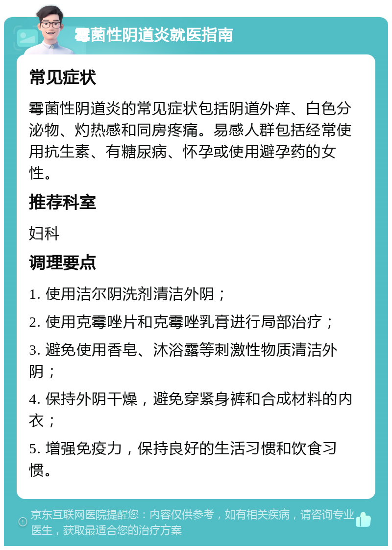 霉菌性阴道炎就医指南 常见症状 霉菌性阴道炎的常见症状包括阴道外痒、白色分泌物、灼热感和同房疼痛。易感人群包括经常使用抗生素、有糖尿病、怀孕或使用避孕药的女性。 推荐科室 妇科 调理要点 1. 使用洁尔阴洗剂清洁外阴； 2. 使用克霉唑片和克霉唑乳膏进行局部治疗； 3. 避免使用香皂、沐浴露等刺激性物质清洁外阴； 4. 保持外阴干燥，避免穿紧身裤和合成材料的内衣； 5. 增强免疫力，保持良好的生活习惯和饮食习惯。