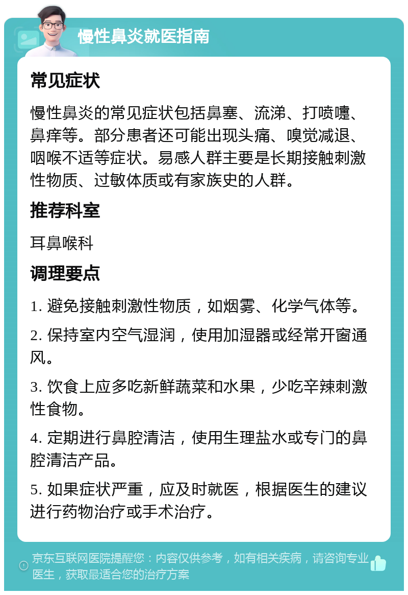 慢性鼻炎就医指南 常见症状 慢性鼻炎的常见症状包括鼻塞、流涕、打喷嚏、鼻痒等。部分患者还可能出现头痛、嗅觉减退、咽喉不适等症状。易感人群主要是长期接触刺激性物质、过敏体质或有家族史的人群。 推荐科室 耳鼻喉科 调理要点 1. 避免接触刺激性物质，如烟雾、化学气体等。 2. 保持室内空气湿润，使用加湿器或经常开窗通风。 3. 饮食上应多吃新鲜蔬菜和水果，少吃辛辣刺激性食物。 4. 定期进行鼻腔清洁，使用生理盐水或专门的鼻腔清洁产品。 5. 如果症状严重，应及时就医，根据医生的建议进行药物治疗或手术治疗。