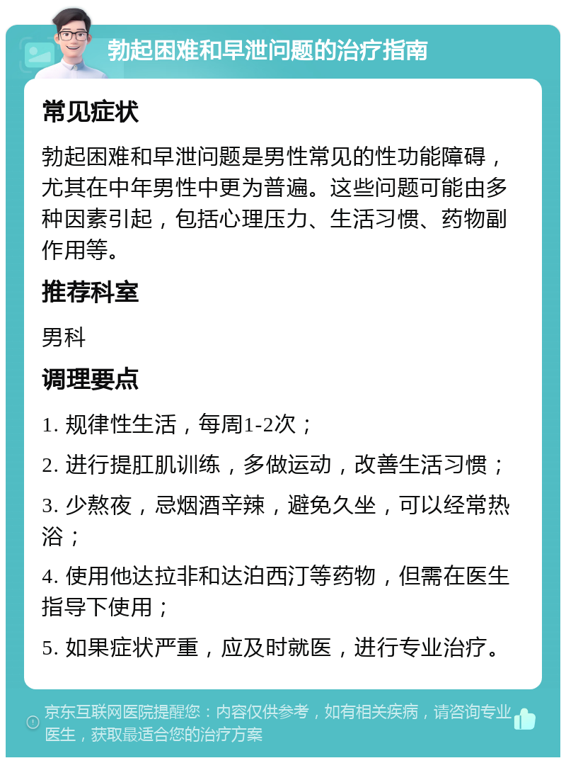 勃起困难和早泄问题的治疗指南 常见症状 勃起困难和早泄问题是男性常见的性功能障碍，尤其在中年男性中更为普遍。这些问题可能由多种因素引起，包括心理压力、生活习惯、药物副作用等。 推荐科室 男科 调理要点 1. 规律性生活，每周1-2次； 2. 进行提肛肌训练，多做运动，改善生活习惯； 3. 少熬夜，忌烟酒辛辣，避免久坐，可以经常热浴； 4. 使用他达拉非和达泊西汀等药物，但需在医生指导下使用； 5. 如果症状严重，应及时就医，进行专业治疗。