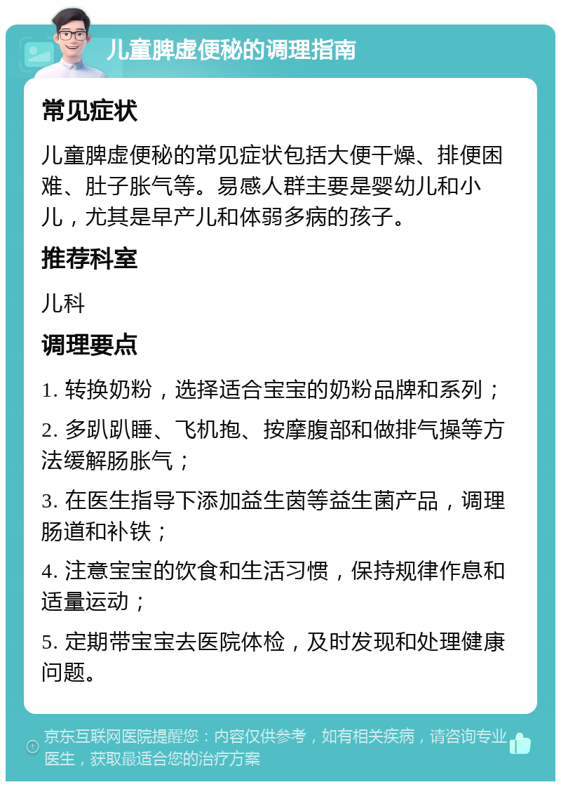 儿童脾虚便秘的调理指南 常见症状 儿童脾虚便秘的常见症状包括大便干燥、排便困难、肚子胀气等。易感人群主要是婴幼儿和小儿，尤其是早产儿和体弱多病的孩子。 推荐科室 儿科 调理要点 1. 转换奶粉，选择适合宝宝的奶粉品牌和系列； 2. 多趴趴睡、飞机抱、按摩腹部和做排气操等方法缓解肠胀气； 3. 在医生指导下添加益生茵等益生菌产品，调理肠道和补铁； 4. 注意宝宝的饮食和生活习惯，保持规律作息和适量运动； 5. 定期带宝宝去医院体检，及时发现和处理健康问题。