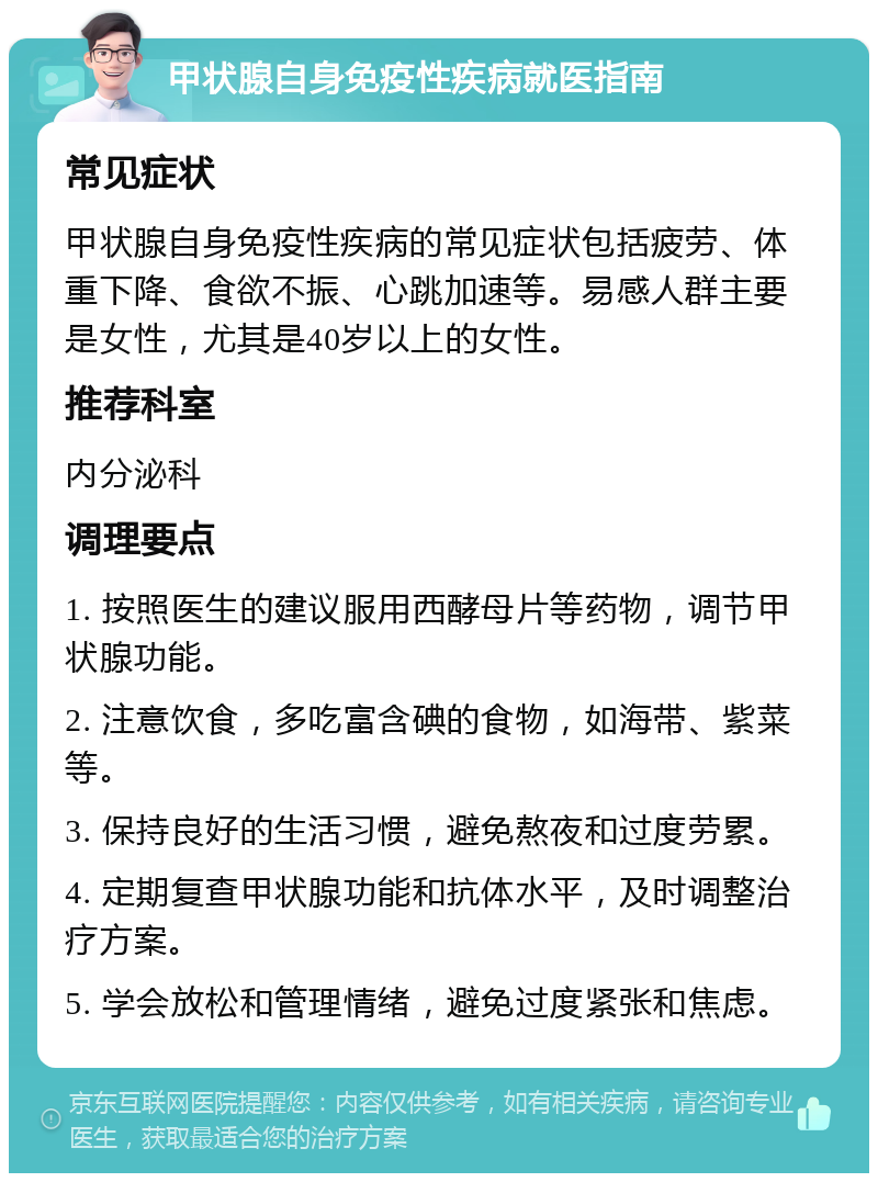 甲状腺自身免疫性疾病就医指南 常见症状 甲状腺自身免疫性疾病的常见症状包括疲劳、体重下降、食欲不振、心跳加速等。易感人群主要是女性，尤其是40岁以上的女性。 推荐科室 内分泌科 调理要点 1. 按照医生的建议服用西酵母片等药物，调节甲状腺功能。 2. 注意饮食，多吃富含碘的食物，如海带、紫菜等。 3. 保持良好的生活习惯，避免熬夜和过度劳累。 4. 定期复查甲状腺功能和抗体水平，及时调整治疗方案。 5. 学会放松和管理情绪，避免过度紧张和焦虑。