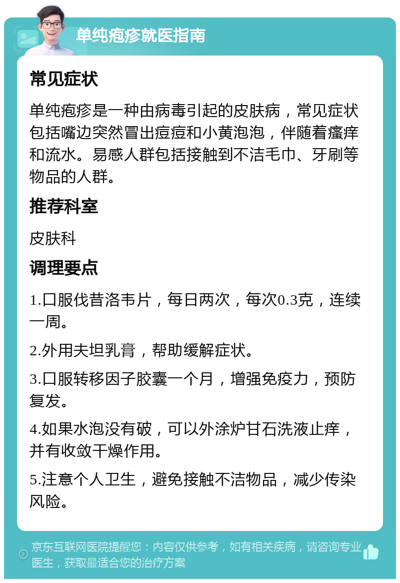 单纯疱疹就医指南 常见症状 单纯疱疹是一种由病毒引起的皮肤病，常见症状包括嘴边突然冒出痘痘和小黄泡泡，伴随着瘙痒和流水。易感人群包括接触到不洁毛巾、牙刷等物品的人群。 推荐科室 皮肤科 调理要点 1.口服伐昔洛韦片，每日两次，每次0.3克，连续一周。 2.外用夫坦乳膏，帮助缓解症状。 3.口服转移因子胶囊一个月，增强免疫力，预防复发。 4.如果水泡没有破，可以外涂炉甘石洗液止痒，并有收敛干燥作用。 5.注意个人卫生，避免接触不洁物品，减少传染风险。