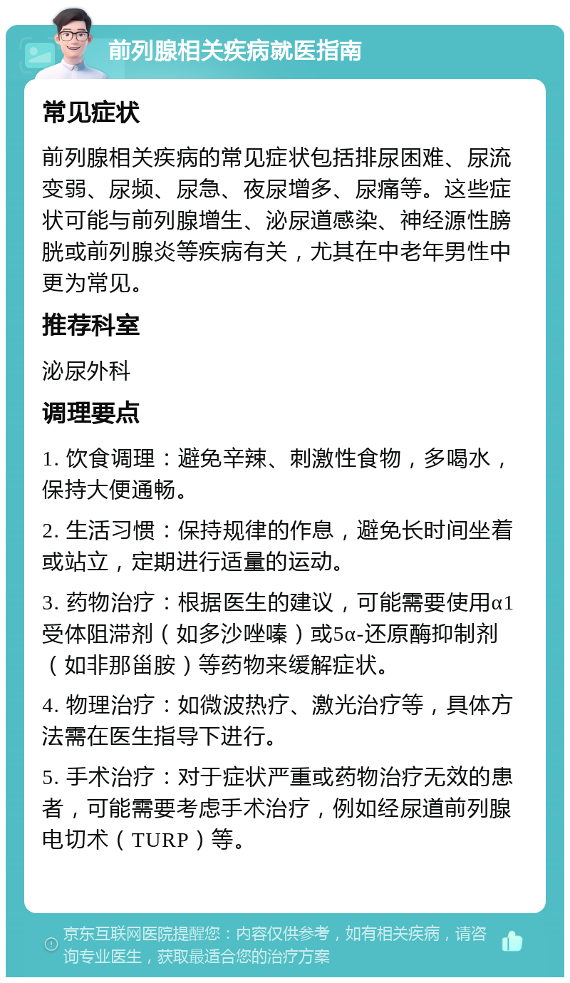 前列腺相关疾病就医指南 常见症状 前列腺相关疾病的常见症状包括排尿困难、尿流变弱、尿频、尿急、夜尿增多、尿痛等。这些症状可能与前列腺增生、泌尿道感染、神经源性膀胱或前列腺炎等疾病有关，尤其在中老年男性中更为常见。 推荐科室 泌尿外科 调理要点 1. 饮食调理：避免辛辣、刺激性食物，多喝水，保持大便通畅。 2. 生活习惯：保持规律的作息，避免长时间坐着或站立，定期进行适量的运动。 3. 药物治疗：根据医生的建议，可能需要使用α1受体阻滞剂（如多沙唑嗪）或5α-还原酶抑制剂（如非那甾胺）等药物来缓解症状。 4. 物理治疗：如微波热疗、激光治疗等，具体方法需在医生指导下进行。 5. 手术治疗：对于症状严重或药物治疗无效的患者，可能需要考虑手术治疗，例如经尿道前列腺电切术（TURP）等。