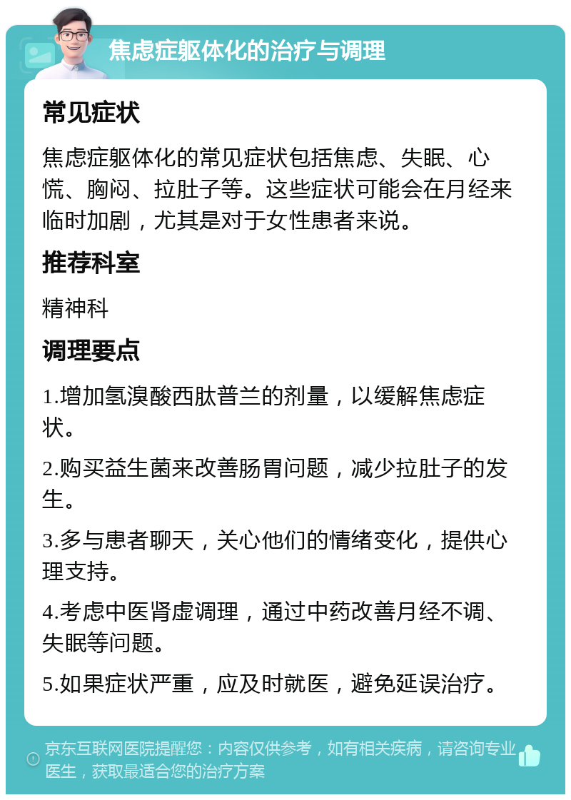 焦虑症躯体化的治疗与调理 常见症状 焦虑症躯体化的常见症状包括焦虑、失眠、心慌、胸闷、拉肚子等。这些症状可能会在月经来临时加剧，尤其是对于女性患者来说。 推荐科室 精神科 调理要点 1.增加氢溴酸西肽普兰的剂量，以缓解焦虑症状。 2.购买益生菌来改善肠胃问题，减少拉肚子的发生。 3.多与患者聊天，关心他们的情绪变化，提供心理支持。 4.考虑中医肾虚调理，通过中药改善月经不调、失眠等问题。 5.如果症状严重，应及时就医，避免延误治疗。